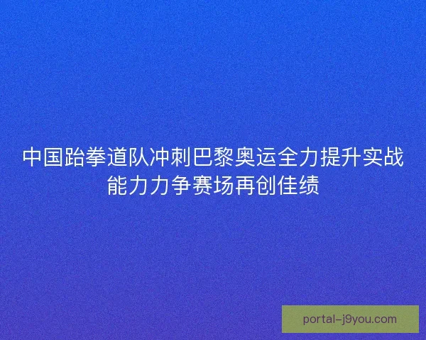 中国跆拳道队冲刺巴黎奥运全力提升实战能力力争赛场再创佳绩